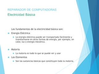 REPARADOR DE COMPUTADORAS 
Electricidad Básica 
Los fundamentos de la electricidad básica son: 
 Energía Eléctrica 
 La energía eléctrica puede ser transportada fácilmente y 
transformarse en otras formas de energía, por ejemplo, en 
calor, luz o energía mecánica. 
 Materia 
 La materia es todo lo que se puede ver y usar 
 Los Elementos 
 Son las sustancias básicas que constituyen toda la materia. 
 