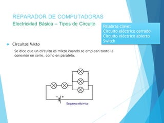 REPARADOR DE COMPUTADORAS 
Electricidad Básica – Tipos de Circuito 
 Circuitos Mixto 
Palabras clave: 
Circuito eléctrico cerrado 
Circuito eléctrico abierto 
Switch 
Se dice que un circuito es mixto cuando se emplean tanto la 
conexión en serie, como en paralelo. 
 