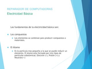 REPARADOR DE COMPUTADORAS 
Electricidad Básica 
Los fundamentos de la electricidad básica son: 
 Los compuestos 
 Los elementos se combinan para producir compuestos o 
materiales. 
 El Átomo 
 Es la partícula mas pequeña a la que se puede reducir un 
elemento. El átomo esta formado por tres tipos de 
partículas subatómicas: Electrón (-), Protón (+) y 
Neutrón(+-) 
 