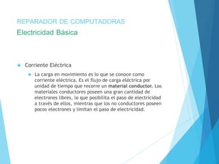 REPARADOR DE COMPUTADORAS 
Electricidad Básica 
 Corriente Eléctrica 
 La carga en movimiento es lo que se conoce como 
corriente eléctrica. Es el flujo de carga eléctrica por 
unidad de tiempo que recorre un material conductor. Los 
materiales conductores poseen una gran cantidad de 
electrones libres, lo que posibilita el paso de electricidad 
a través de ellos, mientras que los no conductores poseen 
pocos electrones y limitan el paso de electricidad. 
 