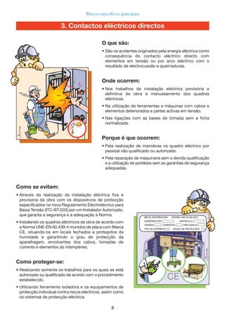8
Riscos específicos principais
Como se evitam:
• Através da realização da instalação eléctrica fixa e
provisória da obra com os dispositivos de protecção
especificados no novo Regulamento Electrotécnico para
Baixa Tensão (ITC-BT-033) por um Instalador Autorizado,
que garanta a segurança e a adequação à Norma.
• Instalando os quadros eléctricos de obra de acordo com
a Norma UNE-EN 60.439-4 munidos de placa com Marca
CE, situando-os em locais fechados e protegidos da
humidade e garantindo o grau de protecção da
aparelhagem, envolventes dos cabos, tomadas de
corrente e elementos às intempéries.
Como proteger-se:
• Realizando somente os trabalhos para os quais se está
autorizado ou qualificado de acordo com o procedimento
estabelecido.
• Utilizando ferramenta isoladora e os equipamentos de
protecção individual contra riscos eléctricos, assim como
os sistemas de protecção eléctrica.
O que são:
• São os acidentes originados pela energia eléctrica como
consequência do contacto eléctrico directo com
elementos em tensão ou por arco eléctrico com o
resultado de electrocussão e queimaduras.
Onde ocorrem:
• Nos trabalhos de instalação eléctrica provisória e
definitiva de obra e manuseamento dos quadros
eléctricos.
• Na utilização de ferramentas e máquinas com cabos e
elementos deteriorados e partes activas em tensão.
• Nas ligações com as bases de tomada sem a ficha
normalizada.
Porque é que ocorrem:
• Pela realização de manobras no quadro eléctrico por
pessoal não qualificado ou autorizado.
• Pela reparação de maquinaria sem a devida qualificação
e a utilização de portáteis sem as garantias de segurança
adequadas.
3. Contactos eléctricos directos
 