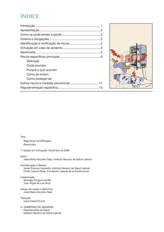 ÍNDICE
Introdução..............................................................................1
Apresentação.........................................................................2
Como se pode perder a saúde ..............................................2
Direitos e obrigações.............................................................3
Identificação e notificação de riscos .....................................4
Actuação em caso de acidente .............................................4
Electricista..............................................................................5
Riscos específicos principais ................................................6
Definição
Onde ocorrem
Porque é que ocorrem
Como se evitam
Como proteger-se:
Outros riscos e medidas preventivas ..................................11
Regulamentação específica.................................................13
Titre :
Segurança na Edificação
Electricista
1ª edição em Português. Diciembre de 2009.
Autor:
José María Aizcorbe Sáez. Instituto Navarro de Salud Laboral
Coordenação e Gestão:
Javier Eransus Izquierdo. Instituto Navarro de Salud Laboral
Emilio Lezana Pérez. Fundación Laboral de la Construcción
Colaboração:
Santiago Pangua Cerrillo
Juan Ángel de Luis Arza
Design de capas e desenhos:
José María Aizcorbe Sáez
Tradução
www.traduCCI.com
© GOBIERNO DE NAVARRA
Departamento de Salud
Instituto Navarro de Salud Laboral
 