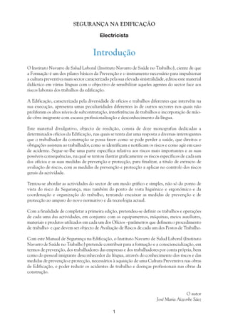 1
SEGURANÇA NA EDIFICAÇÃO
Electricista
Introdução
O Instituto Navarro de Salud Laboral (Instituto Navarro de Saúde no Trabalho), ciente de que
a Formação é um dos pilares básicos da Prevenção e o instrumento necessário para impulsionar
a cultura preventiva num sector caracterizado pela sua elevada sinistralidade, editou este material
didáctico em várias línguas com o objectivo de sensibilizar aqueles agentes do sector face aos
riscos laborais dos trabalhos da edificação.
A Edificação, caracterizada pela diversidade de ofícios e trabalhos diferentes que intervêm na
sua execução, apresenta umas peculiaridades diferentes às de outros sectores nos quais não
proliferam os altos níveis de subcontratação, interferências de trabalhos e incorporação de mão-
de-obra imigrante com escassa profissionalização e desconhecimento da língua.
Este material divulgativo, objecto de reedição, consta de doze monografias dedicadas a
determinados ofícios da Edificação, nas quais se tenta dar uma resposta a diversas interrogantes
que o trabalhador da construção se possa fazer: como se pode perder a saúde, que direitos e
obrigações assistem ao trabalhador, como se identificam e notificam os riscos e como agir em caso
de acidente. Segue-se-lhe uma parte específica relativa aos riscos mais importantes e as suas
possíveis consequências, na qual se tentou ilustrar graficamente os riscos específicos de cada um
dos ofícios e as suas medidas de prevenção e protecção, para finalizar, a título de extracto de
avaliação de riscos, com as medidas de prevenção e protecção a aplicar no controlo dos riscos
gerais da actividade.
Tentou-se abordar as actividades do sector de um modo gráfico e simples, não só do ponto de
vista do risco da Segurança, mas também do ponto de vista higiénico e ergonómico e da
coordenação e organização do trabalho, tentando encaixar as medidas de prevenção e de
protecção ao amparo do novo normativo e da tecnologia actual.
Com a finalidade de completar a primeira edição, pretendeu-se definir os trabalhos e operações
de cada uma das actividades, em conjunto com os equipamentos, máquinas, meios auxiliares,
materiais e produtos utilizados em cada um dos Ofícios –parâmetros que definem o procedimento
de trabalho- e que devem ser objecto de Avaliação de Riscos de cada um dos Postos de Trabalho.
Com este Manual de Segurança na Edificação, o Instituto Navarro de Salud Laboral (Instituto
Navarro de Saúde no Trabalho) pretende contribuir para a formação e a consciencialização, em
termos de prevenção, dos trabalhadores das empresas e dos trabalhadores por conta própria, bem
como do pessoal imigrante desconhecedor da língua, através do conhecimento dos riscos e das
medidas de prevenção e protecção, necessários à aquisição de uma Cultura Preventiva nas obras
de Edificação, e poder reduzir os acidentes de trabalho e doenças profissionais nas obras da
construção.
O autor
José Maria Aizcorbe Sáez
 