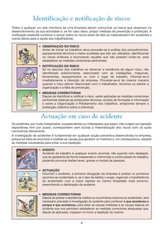 4
Identificação e notificação de riscos
Todos e qualquer um dos membros de uma Empresa devem comunicar os riscos que observem no
desenvolvimento da sua actividade e, se for caso disso, propor medidas de prevenção e protecção. A
notificação pretende conhecer e actuar sobre os riscos antes de eles se materializarem em acidentes e
outros danos para a saúde dos trabalhadores.
® OBSERVAÇÃO DO RISCO
Antes de iniciar os trabalhos deve proceder-se à análise dos procedimentos,
equipamentos técnicos e meios auxiliares que irão ser utilizados, identificando
os riscos evitáveis e enunciando aqueles que não possam evitar-se, para
estabelecer as medidas correctoras pertinentes.
® NOTIFICAÇÃO DO RISCO
Se no decurso dos trabalhos se observar a existência de algum risco, não
identificado anteriormente, relacionado com as instalações, máquinas,
ferramentas, equipamentos ou com o lugar de trabalho, informar-se-á
imediatamente a direcção da empresa. Proceder-se-á da mesma maneira
quando o risco estiver relacionado com o trabalhador, terceiros ou afectar a
organização e a falta de prevenção.
® MEDIDAS CORRECTORAS
Depois de identificar e notificar o risco, serão aplicadas as medidas correctoras
pertinentes relativas às protecções técnicas, acções de formação e informação
e sobre a Organização e Planeamento dos trabalhos, antepondo sempre a
protecção colectiva sobre a individual.
® EVENTO
Acidente de trabalho é qualquer evento anormal, não querido nem desejado,
que se apresenta de forma inesperada e interrompe a continuidade do trabalho,
podendo provocar lesões leves, graves e mortais às pessoas.
® ACTUAÇÃO
Ocorrido o acidente, a primeira obrigação da empresa é prestar os primeiros
socorros ao acidentado e, se o tipo de lesões o exigir, organizar a transferência
do acidentado com a maior rapidez ao Centro Hospitalar mais próximo,
preenchendo a declaração de acidente.
® MEDIDAS CORRECTORAS
Depois de prestar a assistência médica ou os primeiros socorros ao acidentado, será
necessário proceder à investigação do acidente para conhecer o que aconteceu e
porque é que aconteceu, para obter as causas imediatas e as causas básicas do
acidente que nos permitam estabelecer as medidas correctoras adequadas que,
depois de aplicadas, impeçam no futuro a repetição do mesmo.
Actuação em caso de acidente
Os acidentes, por muito inesperados, surpreendentes ou indesejados que sejam, não surgem por geração
espontânea nem por acaso; correspondem sem dúvida à materialização dos riscos com os quais
convivemos diariamente.
A investigação de acidentes é fundamental em qualquer acção preventiva desenvolvida na empresa,
porque se trata de encontrar e analisar as causas que geraram os mesmos e, em consequência, adoptar
as medidas necessárias para evitar a sua repetição.
 