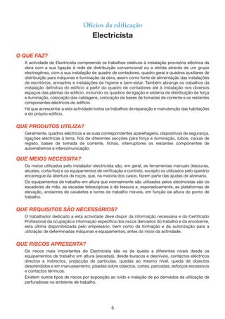 5
O QUE FAZ?
A actividade do Electricista compreende os trabalhos relativos à instalação provisória eléctrica da
obra com a sua ligação à rede de distribuição convencional ou a obtida através de um grupo
electrogéneo, com a sua instalação de quadro de contadores, quadro geral e quadros auxiliares de
distribuição para máquinas e iluminação da obra, assim como fonte de alimentação das instalações
de escritórios, armazéns e instalações de higiene e bem-estar. Também abrange os trabalhos da
instalação definitiva do edifício a partir do quadro de contadores até à instalação nos diversos
espaços das plantas do edifício, incluindo os quadros de ligação e sistema de distribuição de força
e iluminação, colocação das cablagens, colocação de bases de tomadas de corrente e os restantes
componentes eléctricos do edifício.
Há que acrescentar a esta actividade todos os trabalhos de reparação e manutenção das habitações
e do próprio edifício.
QUE PRODUTOS UTILIZA?
Geralmente, quadros eléctricos e as suas correspondentes aparelhagens, dispositivos de segurança,
ligações eléctricas à terra, fios de diferentes secções para força e iluminação, tubos, caixas de
registo, bases de tomada de corrente, fichas, interruptores os restantes componentes de
automatismos e intercomunicação.
QUE MEIOS NECESSITA?
Os meios utilizados pelo instalador electricista são, em geral, as ferramentas manuais (tesouras,
alicates, corta-fios) e os equipamentos de verificação e controlo, excepto os utilizados pelo operário
encarregue da abertura de roços, que, na maioria dos casos, fazem parte das ajudas de alvenaria.
Os equipamentos de trabalho em altura que normalmente são utilizados pelos electricistas são os
escadotes de mão, as escadas telescópicas e de tesoura e, esporadicamente, as plataformas de
elevação, andaimes de cavaletes e torres de trabalho móveis, em função da altura do ponto de
trabalho.
QUE REQUISITOS SÃO NECESSÁRIOS?
O trabalhador dedicado a esta actividade deve dispor da informação necessária e do Certificado
Profissional da ocupação e informação específica dos riscos derivados do trabalho e da envolvente,
esta última disponibilizada pelo empresário, bem como da formação e da autorização para a
utilização de determinadas máquinas e equipamentos, antes do início da actividade.
QUE RISCOS APRESENTA?
Os riscos mais importantes do Electricista são os de queda a diferentes níveis desde os
equipamentos de trabalho em altura (escadas), desde buracos e desníveis, contactos eléctricos
directos e indirectos, projecção de partículas, quedas ao mesmo nível, queda de objectos
desprendidos e em manuseamento, pisadas sobre objectos, cortes, pancadas, esforços excessivos
e contactos térmicos.
Existem outros tipos de riscos por exposição ao ruído e inalação de pó derivados da utilização de
perfuradoras no ambiente de trabalho.
Ofícios da edificação
Electricista
 