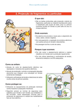 7
Riscos específicos principais
2. Projecção de fragmentos ou partículas
Como se evitam:
• Através do corte do abastecimento eléctrico nas
reparações e manobras dos quadros eléctricos.
• Através da sinalização, controlo e consignação daqueles
elementos que impeçam uma colocação em tensão
acidental da instalação.
• Utilizando verificadores de tensão e detectores de cabos
ocultos antes de perfurar paredes.
Como proteger-se:
• Utilizando os equipamentos de protecção individual
contra impactos e projecções mecânicas.
• Seguindo sempre as normas de segurança para
trabalhos com tensão e sem tensão, que estabelece o
RD 614/2001, sobre disposições mínimas para a
protecção da segurança e a saúde dos trabalhadores
face ao risco eléctrico.
O que são:
• São as lesões produzidas pela projecção violenta de
fragmentos, partículas ou material incandescente sobre
o trabalhador pela acção de bater, picar ou perfurar
condutas ocultas em tensão ou pelo salto do arco ou
choque eléctrico.
Onde ocorrem:
• Na abertura de provetas e roços para o alojamento de
tubos, cabos, caixas e registos.
• No manuseamento e reparação de armários eléctricos
com partes activas em tensão e descobertas.
• Na passagem de fios e corte de cabos.
Porque é que ocorrem:
• Por não cortar o abastecimento eléctrico e realizar
trabalhos com tensão sem a protecção regulamentar.
• Por não utilizar detectores e verificadores de tensão,
ferramenta isoladora e os EPIs adequados.
 