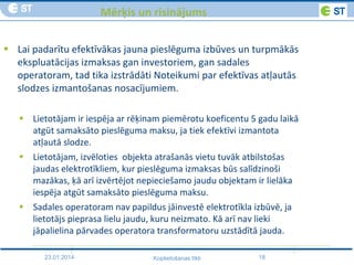 23.01.2014 18Koplietošanas tīkli
Mērķis un risinājums
 Lai padarītu efektīvākas jauna pieslēguma izbūves un turpmākās
ekspluatācijas izmaksas gan investoriem, gan sadales
operatoram, tad tika izstrādāti Noteikumi par efektīvas atļautās
slodzes izmantošanas nosacījumiem.
 Lietotājam ir iespēja ar rēķinam piemērotu koeficentu 5 gadu laikā
atgūt samaksāto pieslēguma maksu, ja tiek efektīvi izmantota
atļautā slodze.
 Lietotājam, izvēloties objekta atrašanās vietu tuvāk atbilstošas
jaudas elektrotīkliem, kur pieslēguma izmaksas būs salīdzinoši
mazākas, ķā arī izvērtējot nepieciešamo jaudu objektam ir lielāka
iespēja atgūt samaksāto pieslēguma maksu.
 Sadales operatoram nav papildus jāinvestē elektrotīkla izbūvē, ja
lietotājs pieprasa lielu jaudu, kuru neizmato. Kā arī nav lieki
jāpalielina pārvades operatora transformatoru uzstādītā jauda.
 