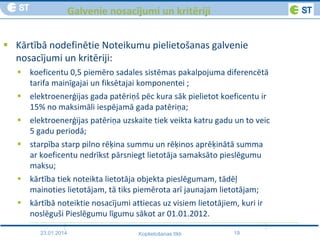 23.01.2014 19Koplietošanas tīkli
Galvenie nosacījumi un kritēriji
 Kārtībā nodefinētie Noteikumu pielietošanas galvenie
nosacījumi un kritēriji:
 koeficentu 0,5 piemēro sadales sistēmas pakalpojuma diferencētā
tarifa mainīgajai un fiksētajai komponentei ;
 elektroenerģijas gada patēriņš pēc kura sāk pielietot koeficentu ir
15% no maksimāli iespējamā gada patēriņa;
 elektroenerģijas patēriņa uzskaite tiek veikta katru gadu un to veic
5 gadu periodā;
 starpība starp pilno rēķina summu un rēķinos aprēķinātā summa
ar koeficentu nedrīkst pārsniegt lietotāja samaksāto pieslēgumu
maksu;
 kārtība tiek noteikta lietotāja objekta pieslēgumam, tādēļ
mainoties lietotājam, tā tiks piemērota arī jaunajam lietotājam;
 kārtībā noteiktie nosacījumi attiecas uz visiem lietotājiem, kuri ir
noslēguši Pieslēgumu līgumu sākot ar 01.01.2012.
 