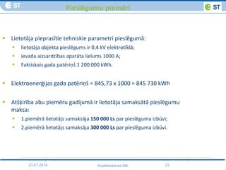 23.01.2014 23Koplietošanas tīkli
Pieslēgumu piemēri
 Lietotāja pieprasītie tehniskie parametri pieslēgumā:
 lietotāja objekta pieslēgums ir 0,4 kV elektrotīklā;
 ievada aizsardzības aparāta lielums 1000 A;
 Faktiskais gada patēriņš 1 200 000 kWh.
 Elektroenerģijas gada patēriņš = 845,73 x 1000 = 845 730 kWh
 Atšķirība abu piemēru gadījumā ir lietotāja samaksātā pieslēgumu
maksa:
 1.piemērā lietotājs samaksāja 150 000 Ls par pieslēguma izbūvi;
 2.piemērā lietotājs samaksāja 300 000 Ls par pieslēguma izbūvi.
 