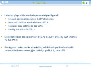 23.01.2014 28Koplietošanas tīkli
3. piemērs
 Lietotāja pieprasītie tehniskie parametri pieslēgumā:
 lietotāja objekta pieslēgums ir 0,4 kV elektrotīklā;
 ievada aizsardzības aparāta lielums 1000 A;
 Faktiskais gada patēriņš 60 000 kWh;
 Pieslēguma maksa 50 000 Ls.
 Elektroenerģijas gada patēriņš = 845,73 x 1000 = 845 730 kWh (mēnesī
70 478 kWh).
 Pieslēguma maksa netiks atmaksāta, jo faktiskais patēriņš mēnesī ir
zem noteiktā elektroenerģijas patēriņa gadā, t. i., zem 15%.
 