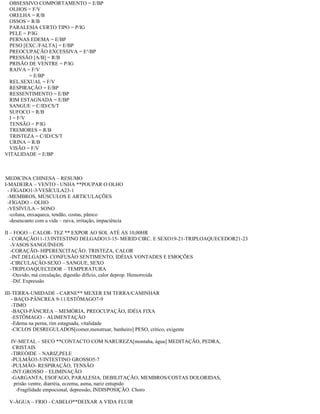 OBSESSIVO COMPORTAMENTO = E/BP
OLHOS = F/V
ORELHA = R/B
OSSOS = R/B
PARALESIA CERTO TIPO = P/IG
PELE = P/IG
PERNAS EDEMA = E/BP
PESO [EXC./FALTA] = E/BP
PREOCUPAÇÃO EXCESSIVA = E¹/BP
PRESSÃO [A/B] = R/B
PRISÃO DE VENTRE = P/IG
RAIVA = F/V
= E/BP
REL.SEXUAL = F/V
RESPIRAÇÃO = E/BP
RESSENTIMENTO = E/BP
RIM ESTAGNADA = E/BP
SANGUE = C/ID/CS/T
SUFOCO = R/B
I = F/V
TENSÃO = P/IG
TREMORES = R/B
TRISTEZA = C/ID/CS/T
URINA = R/B
VISÃO = F/V
VITALIDADE = E/BP
MEDICINA CHINESA – RESUMO
I-MADEIRA – VENTO - UNHA **POUPAR O OLHO
- FÍGADO1-3/VESÍCULA23-1
-MEMBROS, MÚSCULOS E ARTICULAÇÕES
-FÍGADO – OLHO
-VESÍVULA – SONO
-coluna, enxaqueca, tendão, costas, pânico
-desencanto com a vida – raiva, irritação, impaciência
II – FOGO – CALOR- TEZ ** EXPOR AO SOL ATÉ AS 10,00HR
- CORAÇÃO11-13/INTESTINO DELGADO13-15- MERID CIRC. E SEXO19-21-TRIPLOAQUECEDOR21-23
-VASOS SANGUÍNEOS
-CORAÇÃO- HIPEREXCITAÇÃO. TRISTEZA, CALOR
-INT.DELGADO- CONFUSÃO SENTIMENTO, IDÉIAS VONTADES E EMOÇÕES
-CIRCULAÇÃO-SEXO – SANGUE, SEXO
-TRIPLOAQUECEDOR – TEMPERATURA
-Ouvido, má circulação, digestão difício, calor deprop. Hemorroida
-Dif. Expressão
III-TERRA-UMIDADE - CARNE** MEXER EM TERRA/CAMINHAR
- BAÇO-PÂNCREA 9-11/ESTÔMAGO7-9
-TIMO
-BAÇO-PÂNCREA – MEMÓRIA, PREOCUPAÇÃO, IDÉIA FIXA
-ESTÔMAGO – ALIMENTAÇÃO
-Edema na perna, rim estagnada, vitalidade
-CICLOS DESREGULADOS[comer,menstruar, banheiro] PESO, critico, exigente
IV-METAL – SECO **CONTACTO COM NARUREZA[montaha, água] MEDITAÇÃO, PEDRA,
CRISTAIS
-TIREÓIDE – NARIZ,PELE
-PULMÃO3-5/INTESTINO GROSSO5-7
-PULMÃO- RESPIRAÇÃO, TENSÃO
-INT.GROSSO – ELIMINAÇÃO
-GARGANTA, ESOFAGO, PARALESIA, DEBILITAÇÃO, MEMBROS/COSTAS DOLORIDAS,
prisão ventre, diarréia, eczema, asma, nariz entupido
-Fragilidade empocional, depressão, INDISPOSIÇÃO. Choro
V-ÁGUA – FRIO - CABELO**DEIXAR A VIDA FLUIR
 