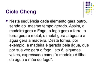 Ciclo Cheng
 Nesta seqüência cada elemento gera outro,
sendo ao mesmo tempo gerado. Assim, a
madeira gera o Fogo, o fogo gera a terra, a
terra gera o metal, o metal gera a água e a
água gera a madeira. Desta forma, por
exemplo, a madeira é gerada pela água, que
por sua vez gera o fogo. Isto é, algumas
vezes, expressado como “a madeira é filha
da água e mãe do fogo”.
 
