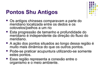 Pontos Shu Antigos
 Os antigos chineses comparavam a parte do
meridiano localizada entre os dedos e os
cotovelos/joelhos a um rio
 Esta progressão de tamanho e profundidade do
meridiano é independente da direção do fluxo do
meridiano.
 A ação dos pontos situados ao longo dessa região é
muito mais dinâmica do que os outros pontos.
 Pode-se praticar acupuntura utilizando-se somente
estes pontos.
 Essa região representa a conexão entre o
organismo e o meio ambiente.
 