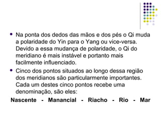  Na ponta dos dedos das mãos e dos pés o Qi muda
a polaridade do Yin para o Yang ou vice-versa.
Devido a essa mudança de polaridade, o Qi do
meridiano é mais instável e portanto mais
facilmente influenciado.
 Cinco dos pontos situados ao longo dessa região
dos meridianos são particularmente importantes.
Cada um destes cinco pontos recebe uma
denominação, são eles:
Nascente - Manancial - Riacho - Rio - Mar
 