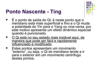 Ponto Nascente - Ting
 É o ponto de saída do Qi; é neste ponto que o
meridiano está mais superficial e fino e o Qi muda
a polaridade do Yin para o Yang ou vice-versa, por
este motivo apresenta um efeito dinâmico especial
quando é puncionado.
 O Qi está no seu estado mais instável aqui, de
maneira que pode ser fácil e rapidamente
influenciado e modificado.
 Estes pontos apresentam um movimento
“externo”, ou seja, o Qi do meridiano tende a ir
para o exterior em um movimento centrífugo
destes pontos.
 