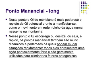 Ponto Manancial - Iong
 Neste ponto o Qi do meridiano é mais poderoso e
repleto de Qi potencial pronto a manifestar-se,
como o movimento em redemoinho da água numa
nascente na montanha.
 Nesse ponto o Qi escorrega ou desliza, ou seja, é
rápido, os pontos manancial também são muito
dinâmicos e poderosos os quais podem mudar
situações rapidamente: todos eles apresentam uma
ação particularmente forte e são geralmente
utilizados para eliminar os fatores patogênicos
 