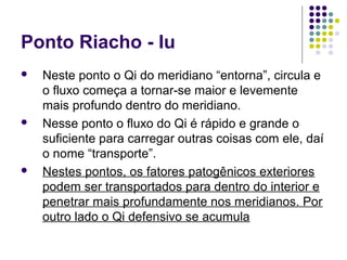 Ponto Riacho - Iu
 Neste ponto o Qi do meridiano “entorna”, circula e
o fluxo começa a tornar-se maior e levemente
mais profundo dentro do meridiano.
 Nesse ponto o fluxo do Qi é rápido e grande o
suficiente para carregar outras coisas com ele, daí
o nome “transporte”.
 Nestes pontos, os fatores patogênicos exteriores
podem ser transportados para dentro do interior e
penetrar mais profundamente nos meridianos. Por
outro lado o Qi defensivo se acumula
 