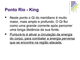 Ponto Rio - King
 Neste ponto o Qi do meridiano é muito
maior, mais amplo e profundo. O Qi flui
como uma grande corrente após percorrer
uma longa distância da sua fonte.
 Punturá-lo é ativar a circulação da energia
do corpo, para combater a energia perversa
que se encontra na região atacada.
 