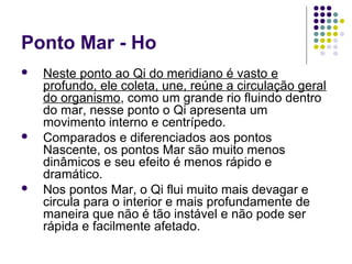 Ponto Mar - Ho
 Neste ponto ao Qi do meridiano é vasto e
profundo, ele coleta, une, reúne a circulação geral
do organismo, como um grande rio fluindo dentro
do mar, nesse ponto o Qi apresenta um
movimento interno e centrípedo.
 Comparados e diferenciados aos pontos
Nascente, os pontos Mar são muito menos
dinâmicos e seu efeito é menos rápido e
dramático.
 Nos pontos Mar, o Qi flui muito mais devagar e
circula para o interior e mais profundamente de
maneira que não é tão instável e não pode ser
rápida e facilmente afetado.
 