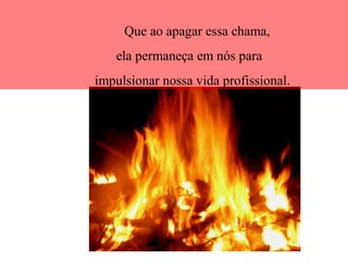 Que ao apagar essa chama,
ela permaneça em nós para
impulsionar nossa vida profissional.