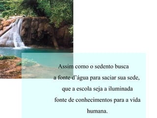 Assim como o sedento busca
a fonte d’água para saciar sua sede,
que a escola seja a iluminada
fonte de conhecimentos para a vida
humana.