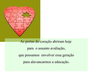 As portas do coração abriram hoje
para o assunto avaliação,
que possamos envolver essa geração
para alavancarmos a educação.