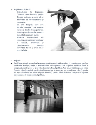  Expresión corporal
Entendemos la Expresión
Corporal como la danza propia
de cada individuo y como tal, su
necesidad de ser reconocida y
explorada.
Es una disciplina que nos
permite conectar con nuestro
cuerpo y desde él recuperar un
espacio para desarrollar nuestra
capacidad creativa y lúdica
Mientras conservemos un
espacio para reconocernos, jugar
y danzar, individual y
colectivamente, nuestra
capacidad de ser y crear no se
verá dañada.
 Espacio
 Es el lugar donde se realiza la representación artística (Danza) es el espacio para que los
bailarines trabajen, creen la ambientación, se desplacen. Este se puede delimitar física o
imaginariamente y por lo general está separado del público. Aun así, el público puede estar
frente a ellos (espacio frontal), simultáneamente al frente y a los costados de ellos (espacio
en u) o alrededor de ellos (espacio circular) comoa nivel de teatro callejero el espacio
escénico puede estar entre el público.
 