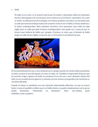  Estilo
El estilo en las artes, es la manera enm la que el creador o ejecutante utilica los elementos
técnicos del lenguaje o de su arte para crear un discurso con el lector, espectador, etc. y que
se vuelve su sello personal. Por ejemplo, en la danza, podemos encontrar un ejecutante que
su sello personal sea trabajar danzas de concierto como lo son el ballet, la danza moderna y
la danza contemporánea. Bien podemos encontrar otro ejecutante cuyo estilo sea algo
rígido para el estilo que pide la danza contemporánea; esto puede ser a causa de que se
formó como bailarín de ballet, por ejemplo. O incluso, al revés, que el bailarín de ballet
tenga un estilo menos rígido a causa de que su formación es de bailarín de jazz.
El uso predominante de uno u otro elemento no es siempre parejo. En ciertos bailes predomina
el ritmo, en otros el uso del espacio, en otros el estilo, etc. También es importante destacar que
de acuerdo al tipo y género de baile, se acentuará el uso de uno u otro elemento. Dentro del
baile se van creando nuevos géneros y variantes al crear nuevas coreografías y de esta forma se
van diversificando.
Cuando la danza se manifiesta con una intención determinada, diferente a lo que es el puro
bailar o como el equilibrio estético que es el ballet clásico, se puede complementar con lo que se
puede denominar "adicionales no danzantes". Estos son: mímica, gesto
simbólico, canto y palabra.
 