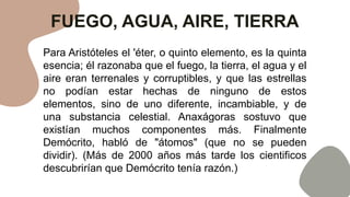 FUEGO, AGUA, AIRE, TIERRA
Para Aristóteles el 'éter, o quinto elemento, es la quinta
esencia; él razonaba que el fuego, la tierra, el agua y el
aire eran terrenales y corruptibles, y que las estrellas
no podían estar hechas de ninguno de estos
elementos, sino de uno diferente, incambiable, y de
una substancia celestial. Anaxágoras sostuvo que
existían muchos componentes más. Finalmente
Demócrito, habló de "átomos" (que no se pueden
dividir). (Más de 2000 años más tarde los cientificos
descubrirían que Demócrito tenía razón.)
 