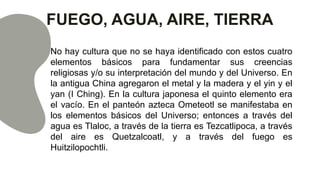 FUEGO, AGUA, AIRE, TIERRA
No hay cultura que no se haya identificado con estos cuatro
elementos básicos para fundamentar sus creencias
religiosas y/o su interpretación del mundo y del Universo. En
la antigua China agregaron el metal y la madera y el yin y el
yan (I Ching). En la cultura japonesa el quinto elemento era
el vacío. En el panteón azteca Ometeotl se manifestaba en
los elementos básicos del Universo; entonces a través del
agua es Tlaloc, a través de la tierra es Tezcatlipoca, a través
del aire es Quetzalcoatl, y a través del fuego es
Huitzilopochtli.
 