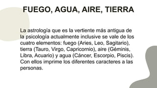 FUEGO, AGUA, AIRE, TIERRA
La astrología que es la vertiente más antigua de
la psicología actualmente inclusive se vale de los
cuatro elementos: fuego (Aries, Leo, Sagitario),
tierra (Tauro, Virgo, Capricornio), aire (Géminis,
Libra, Acuario) y agua (Cáncer, Escorpio, Piscis).
Con ellos imprime los diferentes caracteres a las
personas.
 
