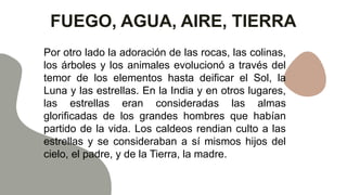 FUEGO, AGUA, AIRE, TIERRA
Por otro lado la adoración de las rocas, las colinas,
los árboles y los animales evolucionó a través del
temor de los elementos hasta deificar el Sol, la
Luna y las estrellas. En la India y en otros lugares,
las estrellas eran consideradas las almas
glorificadas de los grandes hombres que habían
partido de la vida. Los caldeos rendian culto a las
estrellas y se consideraban a sí mismos hijos del
cielo, el padre, y de la Tierra, la madre.
 