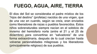 FUEGO, AGUA, AIRE, TIERRA
El dios del Sol se consideraba el padre místico de los
“hijos del destino” (profetas) nacidos de una virgen, que
de una vez en cuando, según se creía, eran enviados
como liberadores de razas o pueblos favorecidos. Estos
niños sobrenaturales siempre nacían en el solsticio de
invierno del hemisferio norte (entre el 21 y el 25 de
diciembre) para convertirse en “salvadores” de una
forma extraordinaria, después de lo cual crecían hasta
volverse personalidades milagrosas y los liberadores
(principalmente religioso) de sus pueblos.
 