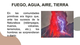 FUEGO, AGUA, AIRE, TIERRA
En las comunidades
primitivas era lógico que,
ante los sucesos de la
Naturaleza (relámpagos,
truenos, volcanes,
terremotos, etc.), los
hombres se sorprendieran
a diario.
 