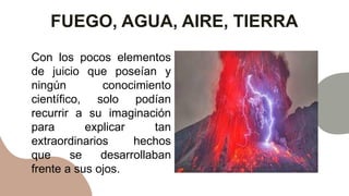 FUEGO, AGUA, AIRE, TIERRA
Con los pocos elementos
de juicio que poseían y
ningún conocimiento
científico, solo podían
recurrir a su imaginación
para explicar tan
extraordinarios hechos
que se desarrollaban
frente a sus ojos.
 
