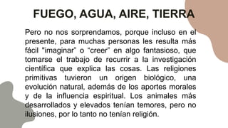 FUEGO, AGUA, AIRE, TIERRA
Pero no nos sorprendamos, porque incluso en el
presente, para muchas personas les resulta más
fácil "imaginar” o “creer” en algo fantasioso, que
tomarse el trabajo de recurrir a la investigación
científica que explica las cosas. Las religiones
primitivas tuvieron un origen biológico, una
evolución natural, además de los aportes morales
y de la influencia espiritual. Los animales más
desarrollados y elevados tenían temores, pero no
ilusiones, por lo tanto no tenían religión.
 