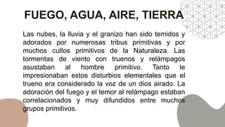 FUEGO, AGUA, AIRE, TIERRA
Las nubes, la lluvia y el granizo han sido temidos y
adorados por numerosas tribus primitivas y por
muchos cultos primitivos de la Naturaleza. Las
tormentas de viento con truenos y relámpagos
asustaban al hombre primitivo. Tanto le
impresionaban estos disturbios elementales que el
trueno era considerado la voz de un dios airado. La
adoración del fuego y el temor al relámpago estaban
correlacionados y muy difundidos entre muchos
grupos primitivos.
 