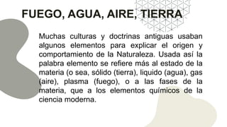 FUEGO, AGUA, AIRE, TIERRA
Muchas culturas y doctrinas antiguas usaban
algunos elementos para explicar el origen y
comportamiento de la Naturaleza. Usada así la
palabra elemento se refiere más al estado de la
materia (o sea, sólido (tierra), liquido (agua), gas
(aire), plasma (fuego), o a las fases de la
materia, que a los elementos químicos de la
ciencia moderna.
 