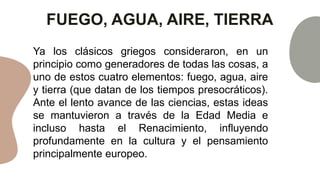 FUEGO, AGUA, AIRE, TIERRA
Ya los clásicos griegos consideraron, en un
principio como generadores de todas las cosas, a
uno de estos cuatro elementos: fuego, agua, aire
y tierra (que datan de los tiempos presocráticos).
Ante el lento avance de las ciencias, estas ideas
se mantuvieron a través de la Edad Media e
incluso hasta el Renacimiento, influyendo
profundamente en la cultura y el pensamiento
principalmente europeo.
 