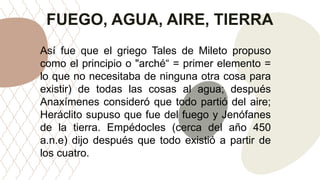 FUEGO, AGUA, AIRE, TIERRA
Así fue que el griego Tales de Mileto propuso
como el principio o "arché“ = primer elemento =
lo que no necesitaba de ninguna otra cosa para
existir) de todas las cosas al agua; después
Anaxímenes consideró que todo partió del aire;
Heráclito supuso que fue del fuego y Jenófanes
de la tierra. Empédocles (cerca del año 450
a.n.e) dijo después que todo existió a partir de
los cuatro.
 