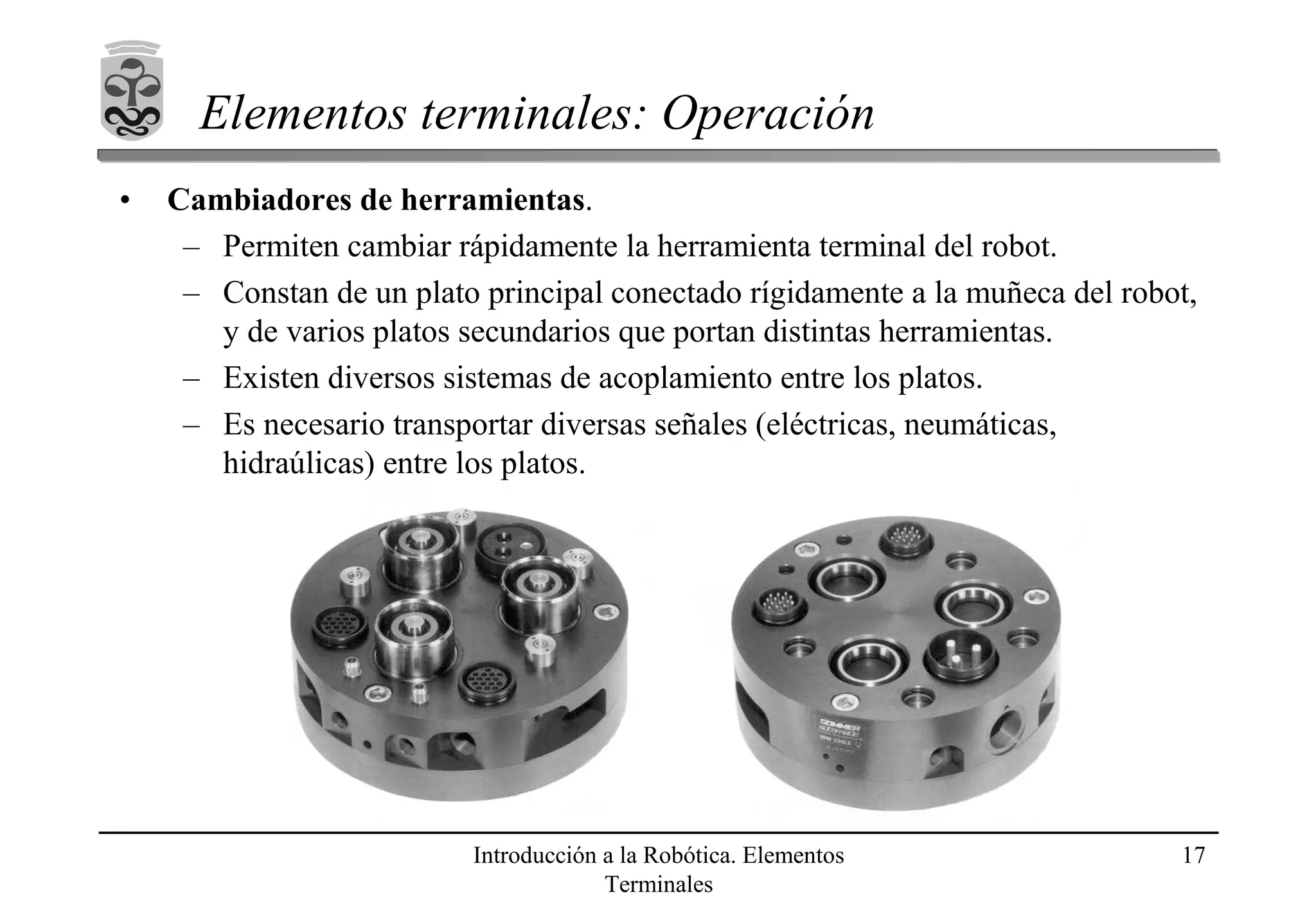 Introducción a la Robótica. Elementos
Terminales
17
Elementos terminales: Operación
• Cambiadores de herramientas.
– Permiten cambiar rápidamente la herramienta terminal del robot.
– Constan de un plato principal conectado rígidamente a la muñeca del robot,
y de varios platos secundarios que portan distintas herramientas.
– Existen diversos sistemas de acoplamiento entre los platos.
– Es necesario transportar diversas señales (eléctricas, neumáticas,
hidraúlicas) entre los platos.
 