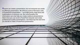 Anyone can create a presentation, but not everyone can create
an effective presentation. We all know some of the basic rules
of PowerPoint presentation – use bullet points, keep texts and
multimedia to a minimum, etc. But unfortunately, this
information can only help you create mediocre presentations.
Here’s how you can avoid a PowerPoint disaster and create
professional-quality presentations. Use these tips the next time
you decide to make a PowerPoint presentation
 