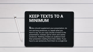 Slides should supplement your presentation; do
not use long sentences, or, repeat what you
have to say. Do you copy chunks of texts to the
presentation; instead, opt for short and catchy
sentences. Nothing irritates an audience more
than presenters reading from their slides. If you
have to use sentences, limit them to a single line
KEEP TEXTS TO A
MINIMUM
 