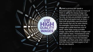 Agreed, a picture can speak a
thousand words, but using too many of
them or using the wrong image can
make your presentation look horrible.
For one, do not use pixilated images or
those that have watermark on them –
they look absolutely unprofessional.
Use visuals that can be seen clearly.
For example, if you have to use an
image with a slide that has a lot of
texts, rather than using a smaller
image, use half the slide for images and
other half for texts. Presentations with
too many slides can be overwhelming
and deviate users from the intended
message; use them only when relevant.
And the most important aspect of all –
do not use cliparts
USE
HIGHQUALITY
IMAGES
 