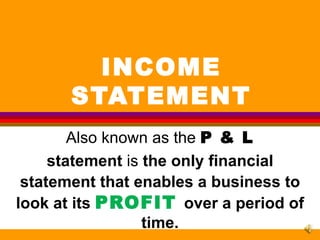 INCOME STATEMENT Also known as the  P & L statement  is  the only financial statement that enables a business to   look at its  PROFIT   over a period of time. 