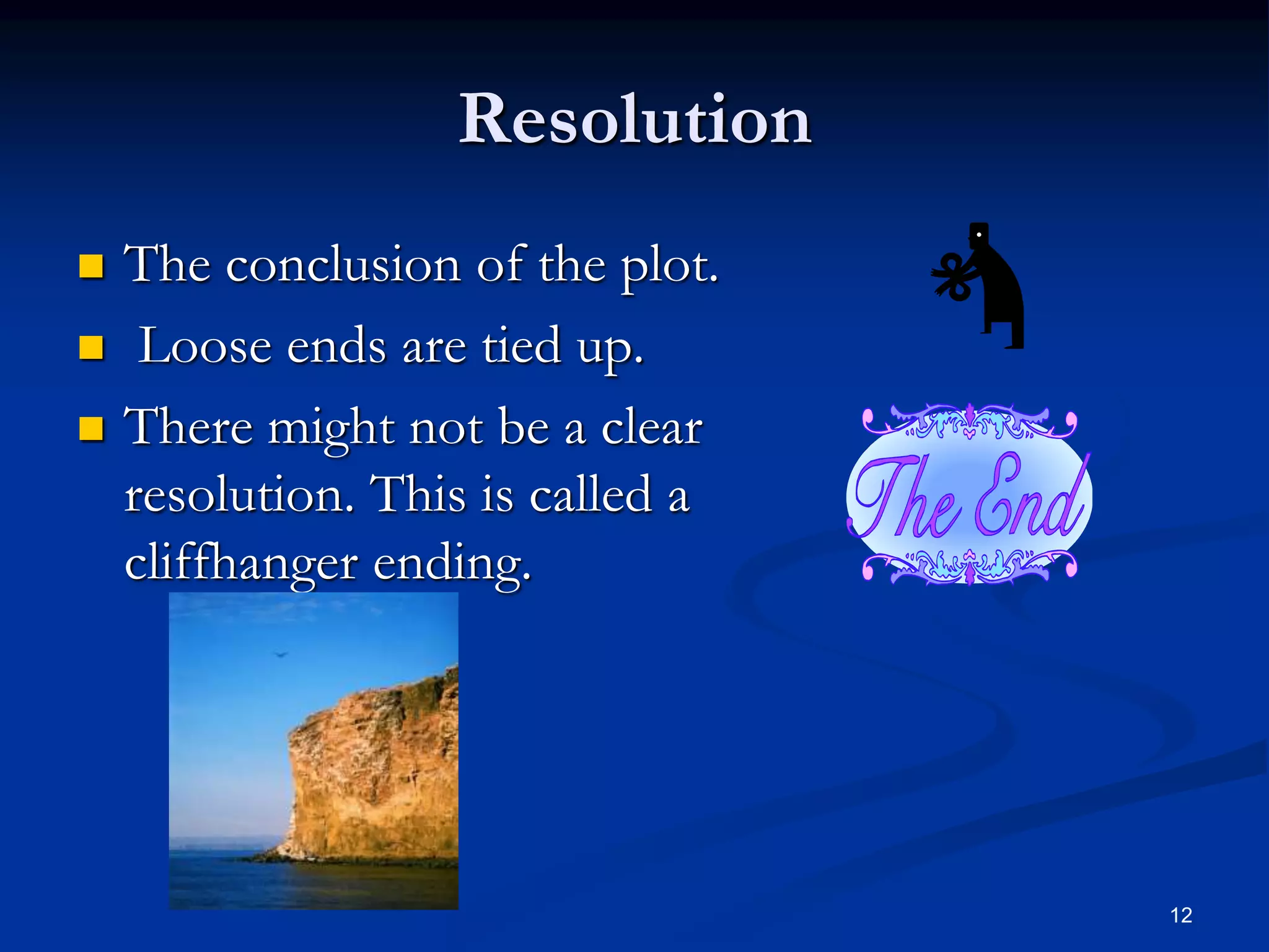 12
Resolution
 The conclusion of the plot.
 Loose ends are tied up.
 There might not be a clear
resolution. This is called a
cliffhanger ending.
 