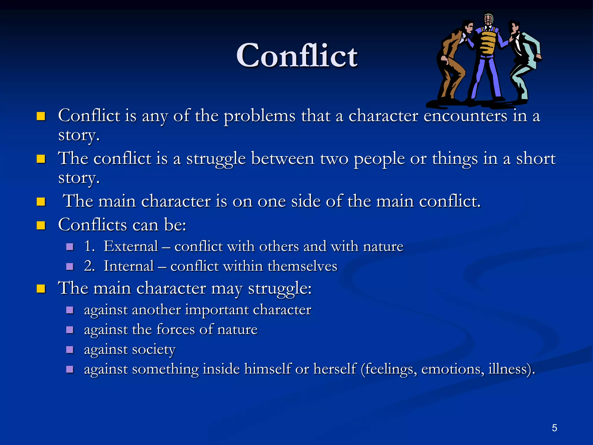 5
Conflict
 Conflict is any of the problems that a character encounters in a
story.
 The conflict is a struggle between two people or things in a short
story.
 The main character is on one side of the main conflict.
 Conflicts can be:
 1. External – conflict with others and with nature
 2. Internal – conflict within themselves
 The main character may struggle:
 against another important character
 against the forces of nature
 against society
 against something inside himself or herself (feelings, emotions, illness).
 