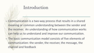 Introduction
– Communication is a two-way process that results in a shared
meaning or common understanding between the sender and
the receiver. An understanding of how communication works
can help us to understand and improve our communication.
– The basic communication model consists of five elements of
communication: the sender, the receiver, the message, the
channel and feedback
 