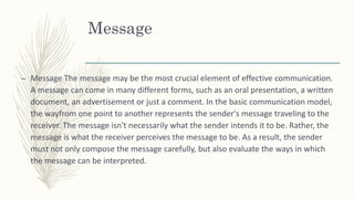Message
– Message The message may be the most crucial element of effective communication.
A message can come in many different forms, such as an oral presentation, a written
document, an advertisement or just a comment. In the basic communication model,
the wayfrom one point to another represents the sender's message traveling to the
receiver. The message isn't necessarily what the sender intends it to be. Rather, the
message is what the receiver perceives the message to be. As a result, the sender
must not only compose the message carefully, but also evaluate the ways in which
the message can be interpreted.
 