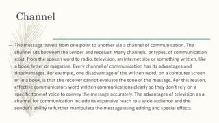 Channel
– The message travels from one point to another via a channel of communication. The
channel sits between the sender and receiver. Many channels, or types, of communication
exist, from the spoken word to radio, television, an Internet site or something written, like
a book, letter or magazine. Every channel of communication has its advantages and
disadvantages. For example, one disadvantage of the written word, on a computer screen
or in a book, is that the receiver cannot evaluate the tone of the message. For this reason,
effective communicators word written communications clearly so they don't rely on a
specific tone of voice to convey the message accurately. The advantages of television as a
channel for communication include its expansive reach to a wide audience and the
sender's ability to further manipulate the message using editing and special effects.
 